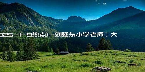 (2025-1-9热点)-刘强东小学老师：大强子给的钱太厚了 希望把企业做到世界第一